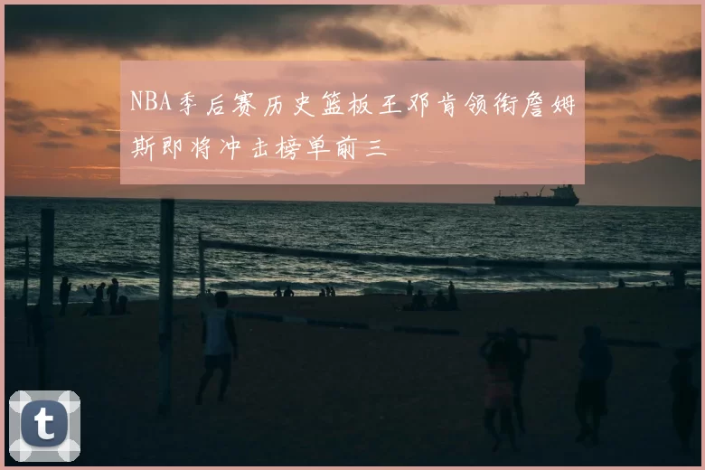 NBA季后赛历史篮板王邓肯领衔詹姆斯即将冲击榜单前三