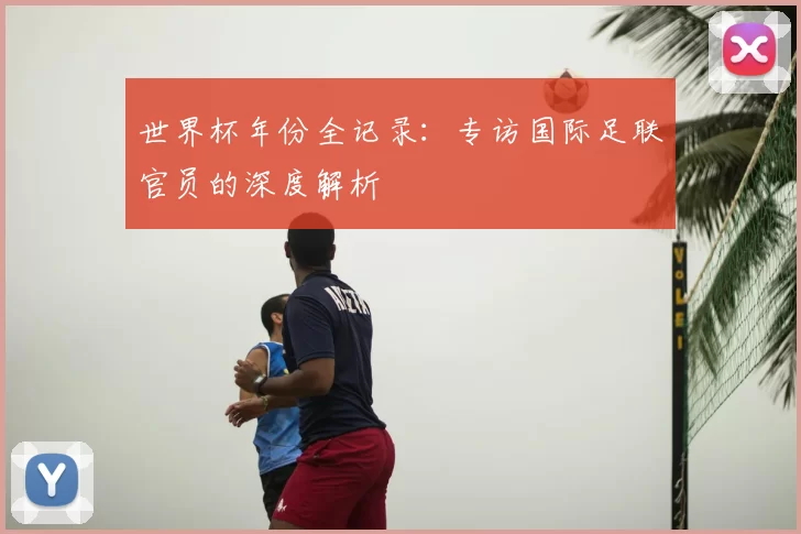 世界杯年份全记录：专访国际足联官员的深度解析
