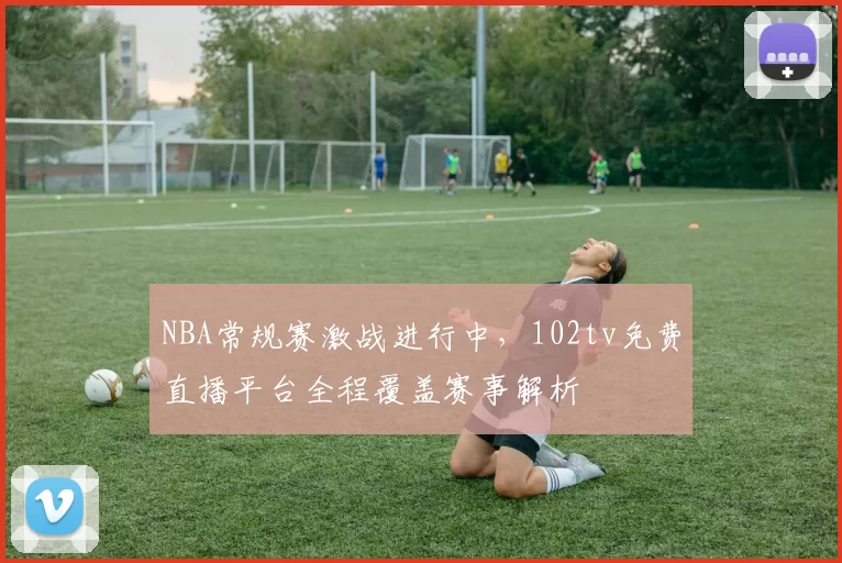 NBA常规赛激战进行中,102tv免费直播平台全程覆盖赛事解析
