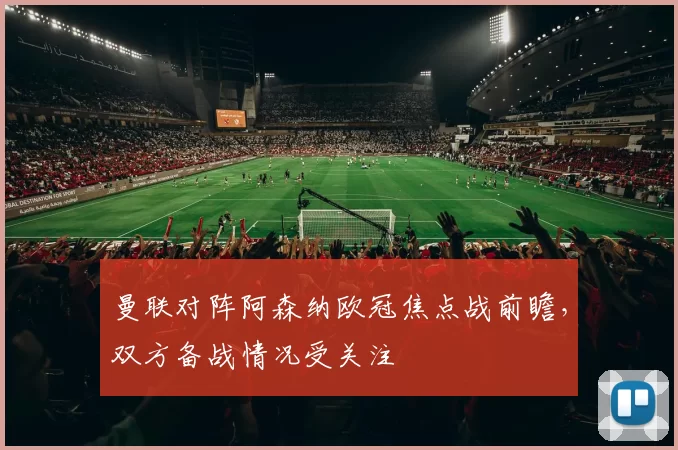 曼联对阵阿森纳欧冠焦点战前瞻,双方备战情况受关注