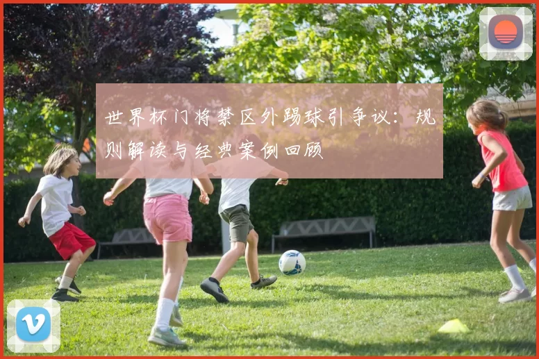 世界杯门将禁区外踢球引争议：规则解读与经典案例回顾