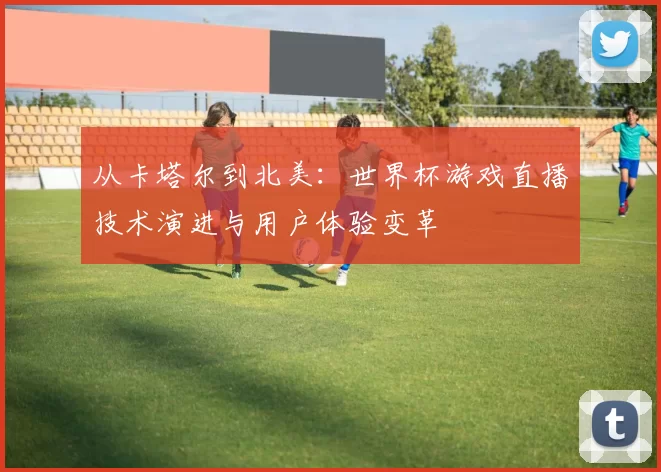 从卡塔尔到北美:世界杯游戏直播技术演进与用户体验变革